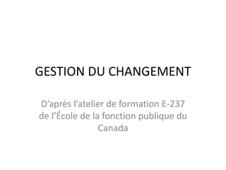 GESTION DU CHANGEMENT
D’après l’atelier de formation E-237
de l’École de la fonction publique du
Canada
 