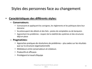 Styles des personnes face au changement
• Caractéristiques des différents styles:
– Conservateurs:
• Connaissent et appliquent les consignes, les règlements et les politiques dans leur
domaine
• Se préoccupent des détails et des faits : postes de comptables ou de banquiers
• Approchent les problèmes : respect de la stabilité des systèmes et des structures
déjà en place
– Pragmatistes:
• Approches pratiques de résolutions de problèmes – plus axées sur les résultats
que sur la structure organisationnelle
• Médiateurs entre conservateurs et créateurs
• Productifs et efficaces
• Privilégient le travail d’équipe
Préparé par Normand St-Pierre, janvier
2013
10
 