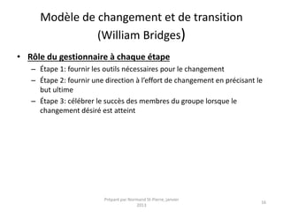 Modèle de changement et de transition
(William Bridges)
• Rôle du gestionnaire à chaque étape
– Étape 1: fournir les outils nécessaires pour le changement
– Étape 2: fournir une direction à l’effort de changement en précisant le
but ultime
– Étape 3: célébrer le succès des membres du groupe lorsque le
changement désiré est atteint
Préparé par Normand St-Pierre, janvier
2013
16
 