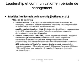 Leadership et communication en période de
changement
• Modèles intellectuels de leadership (Deffayet et al.):
– Modèles de leadership
• Les vieux modèles (1930-50): 1- Les bons chefs (s’assurent du bien-être des
employés); 2- Science du leadership de l’Armée américaine: structure (production
et rendement) et considération (relations humaines)
• Modèles psychosociologiques (1960-80): intégration des différents groupes sociaux
et des différentes nationalités (culture) dans les organisations -> approche
démocratique et humanitaire à la gestion
• Modèles contemporains (1980-2005): ce sont les premiers modèles à intégrer les
subordonnés: (1) Transactionnel: interdépendance entre le responsable
hiérarchique et le subordonné; relation managériale (contractuelle et
personnalisée)- la qualité de la relation entraîne la performance et la satisfaction
(2) Transformationnel: le chef est un agent de changement: les principales
caractéristiques sont (1) le charisme (morale), (2) la source d’inspiration (éthique),
(3) la considération pour les équipes de travail et (4) la capacité de stimuler
intellectuellement
Préparé par Normand St-Pierre, janvier
2013
23
 