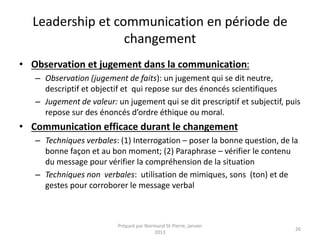 Leadership et communication en période de
changement
• Observation et jugement dans la communication:
– Observation (jugement de faits): un jugement qui se dit neutre,
descriptif et objectif et qui repose sur des énoncés scientifiques
– Jugement de valeur: un jugement qui se dit prescriptif et subjectif, puis
repose sur des énoncés d’ordre éthique ou moral.
• Communication efficace durant le changement
– Techniques verbales: (1) Interrogation – poser la bonne question, de la
bonne façon et au bon moment; (2) Paraphrase – vérifier le contenu
du message pour vérifier la compréhension de la situation
– Techniques non verbales: utilisation de mimiques, sons (ton) et de
gestes pour corroborer le message verbal
Préparé par Normand St-Pierre, janvier
2013
26
 