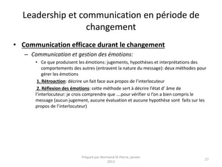 Leadership et communication en période de
changement
• Communication efficace durant le changement
– Communication et gestion des émotions:
• Ce que produisent les émotions: jugements, hypothèses et interprétations des
comportements des autres (entravent la nature du message): deux méthodes pour
gérer les émotions
1. Rétroaction: décrire un fait face aux propos de l’interlocuteur
2. Réflexion des émotions: cette méthode sert à décrire l’état d’ âme de
l’interlocuteur: je crois comprendre que ….pour vérifier si l’on a bien compris le
message (aucun jugement, aucune évaluation et aucune hypothèse sont faits sur les
propos de l’interlocuteur)
Préparé par Normand St-Pierre, janvier
2013
27
 