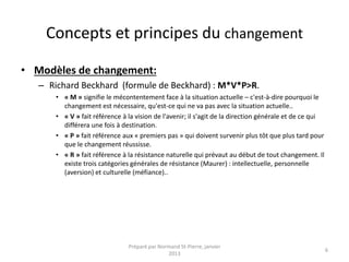 Concepts et principes du changement
• Modèles de changement:
– Richard Beckhard (formule de Beckhard) : M*V*P>R.
• « M » signifie le mécontentement face à la situation actuelle – c'est-à-dire pourquoi le
changement est nécessaire, qu'est-ce qui ne va pas avec la situation actuelle..
• « V » fait référence à la vision de l'avenir; il s'agit de la direction générale et de ce qui
différera une fois à destination.
• « P » fait référence aux « premiers pas » qui doivent survenir plus tôt que plus tard pour
que le changement réussisse.
• « R » fait référence à la résistance naturelle qui prévaut au début de tout changement. Il
existe trois catégories générales de résistance (Maurer) : intellectuelle, personnelle
(aversion) et culturelle (méfiance)..
Préparé par Normand St-Pierre, janvier
2013
6
 