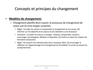 Concepts et principes du changement
• Modèles de changement:
– Changement planifié (Kurt Lewin): le processus de changement de
Lewin suit les trois étapes suivantes:
• Dégel : (1) aider les acteurs à comprendre le changement et ses causes; (2)
informer sur les objectifs et les enjeux et (3) s’attendre à une résistance
• Transition : (1) aider les acteurs à changer : écouter, comprendre, soutenir,
encourager, accompagner, débattre et répondre; (2) mettre en place les moyens de
formation nécessaires
• Regel : (1) soutenir les individus dans leurs nouveaux rôles; (2) encourager la
réflexion sur l’apprentissage et le changement et (3) célébrer le succès et asseoir les
comportements.
Préparé par Normand St-Pierre, janvier
2013
7
 
