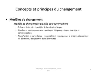 Concepts et principes du changement
• Modèles de changement:
– Modèle de changement planifié au gouvernement
• Préparer le terrain : identifier le besoin de changer
• Planifier et mettre en œuvre : sentiment d’urgence, vision, stratégie et
communication
• Plan d’action et surveillance : reconnaître et récompenser le progrès et examiner
les politiques, les systèmes et les structures
Préparé par Normand St-Pierre, janvier
2013
8
 
