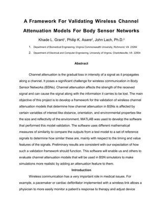 A Framework For Validating Wireless Channel
Attenuation Models For Body Sensor Networks
Khade L. Grant1
, Philip K. Asare2
, John Lach, Ph.D.2
1. Department of Biomedical Engineering, Virginia Commonwealth University, Richmond, VA 23284
2. Department of Electrical and Computer Engineering, University of Virginia, Charlottesville, VA 22904
Abstract
Channel attenuation is the gradual loss in intensity of a signal as it propagates
along a channel. It poses a significant challenge for wireless communication in Body
Sensor Networks (BSNs). Channel attenuation affects the strength of the received
signal and can cause the signal along with the information it carries to be lost. The main
objective of this project is to develop a framework for the validation of wireless channel
attenuation models that determine how channel attenuation in BSNs is affected by
certain variables of interest like distance, orientation, and environmental properties like
the size and reflectivity of the environment. MATLAB was used to develop the software
that performed this model validation. The software uses different mathematical
measures of similarity to compare the outputs from a test model to a set of reference
signals to determine how similar these are, mainly with respect to the timing and value
features of the signals. Preliminary results are consistent with our expectation of how
such a validation framework should function. This software will enable us and others to
evaluate channel attenuation models that will be used in BSN simulators to make
simulations more realistic by adding an attenuation feature to them.
Introduction
Wireless communication has a very important role in medical issues. For
example, a pacemaker or cardiac defibrillator implemented with a wireless link allows a
physician to more easily monitor a patient’s response to therapy and adjust device
 