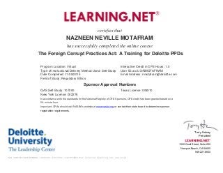 certifies that
NAZNEEN NEVILLE MOTAFRAM
has successfully completed the online course
The Foreign Corrupt Practices Act: A Training for Deloitte PPDs
Program Location: Virtual Interactive Credit in CPE Hours: 1.0
Type of Instructional/Delivery Method Used: Self-Study User ID: aic:US/NMOTAFRAM
Date Completed: 11/09/2015 Email Address: nmotafram@deloitte.com
Field of Study: Regulatory Ethics
Sponsor Approval Numbers
QAS Self-Study: 107000 Texas License: 009310
New York License: 002276
In accordance with the standards for the National Registry of CPE Sponsors, CPE credit has been granted based on a
50-minute hour.
Important: CPAs should visit NASBA's website at www.nasba.org or contact their state board to determine sponsor
registration requirements.
Terry Heiney
President
1500 Quail Street, Suite 220
Newport Beach, CA 92660
949-221-8600
TLN CERTIFICATE NUMBER::3692382::1053496::1447056000(for internal Learning.net use only)
 