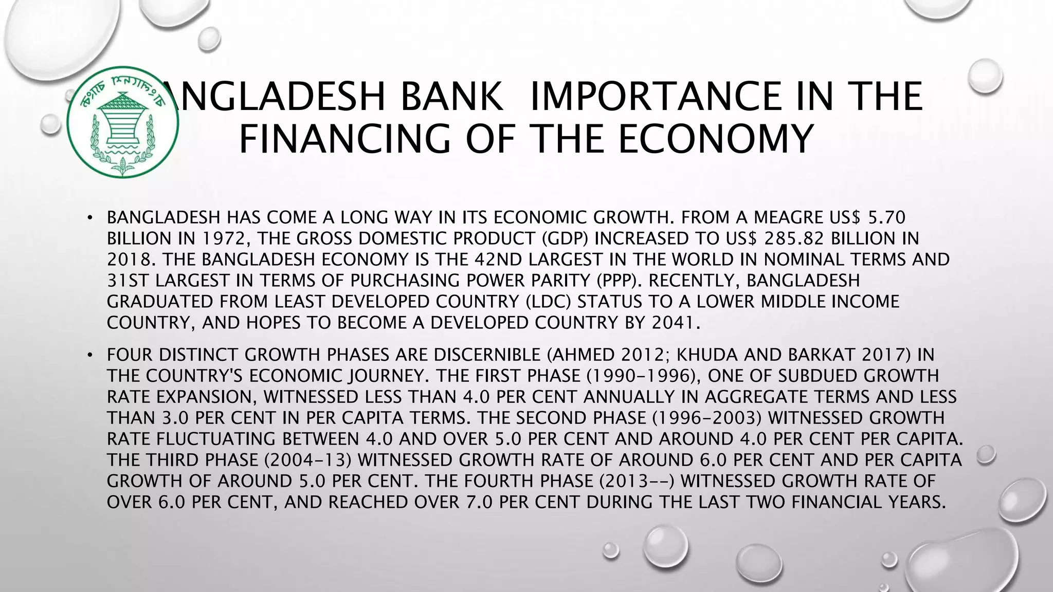 BANGLADESH BANK IMPORTANCE IN THE
FINANCING OF THE ECONOMY
• BANGLADESH HAS COME A LONG WAY IN ITS ECONOMIC GROWTH. FROM A MEAGRE US$ 5.70
BILLION IN 1972, THE GROSS DOMESTIC PRODUCT (GDP) INCREASED TO US$ 285.82 BILLION IN
2018. THE BANGLADESH ECONOMY IS THE 42ND LARGEST IN THE WORLD IN NOMINAL TERMS AND
31ST LARGEST IN TERMS OF PURCHASING POWER PARITY (PPP). RECENTLY, BANGLADESH
GRADUATED FROM LEAST DEVELOPED COUNTRY (LDC) STATUS TO A LOWER MIDDLE INCOME
COUNTRY, AND HOPES TO BECOME A DEVELOPED COUNTRY BY 2041.
• FOUR DISTINCT GROWTH PHASES ARE DISCERNIBLE (AHMED 2012; KHUDA AND BARKAT 2017) IN
THE COUNTRY'S ECONOMIC JOURNEY. THE FIRST PHASE (1990-1996), ONE OF SUBDUED GROWTH
RATE EXPANSION, WITNESSED LESS THAN 4.0 PER CENT ANNUALLY IN AGGREGATE TERMS AND LESS
THAN 3.0 PER CENT IN PER CAPITA TERMS. THE SECOND PHASE (1996-2003) WITNESSED GROWTH
RATE FLUCTUATING BETWEEN 4.0 AND OVER 5.0 PER CENT AND AROUND 4.0 PER CENT PER CAPITA.
THE THIRD PHASE (2004-13) WITNESSED GROWTH RATE OF AROUND 6.0 PER CENT AND PER CAPITA
GROWTH OF AROUND 5.0 PER CENT. THE FOURTH PHASE (2013--) WITNESSED GROWTH RATE OF
OVER 6.0 PER CENT, AND REACHED OVER 7.0 PER CENT DURING THE LAST TWO FINANCIAL YEARS.
 