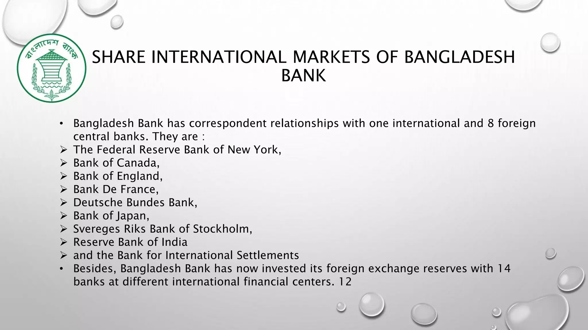SHARE INTERNATIONAL MARKETS OF BANGLADESH
BANK
• Bangladesh Bank has correspondent relationships with one international and 8 foreign
central banks. They are :
 The Federal Reserve Bank of New York,
 Bank of Canada,
 Bank of England,
 Bank De France,
 Deutsche Bundes Bank,
 Bank of Japan,
 Svereges Riks Bank of Stockholm,
 Reserve Bank of India
 and the Bank for International Settlements
• Besides, Bangladesh Bank has now invested its foreign exchange reserves with 14
banks at different international financial centers. 12
 