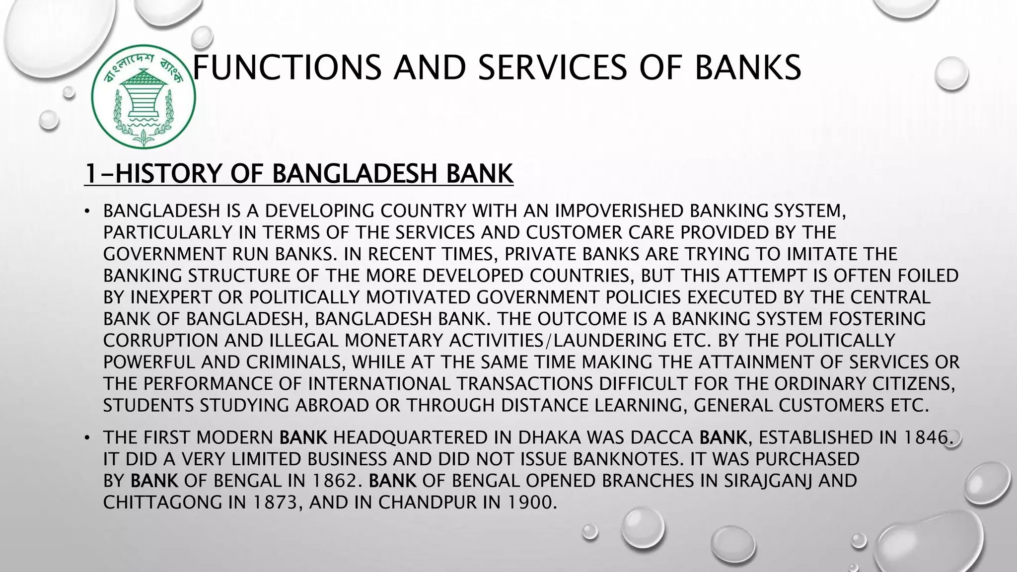 FUNCTIONS AND SERVICES OF BANKS
1-HISTORY OF BANGLADESH BANK
• BANGLADESH IS A DEVELOPING COUNTRY WITH AN IMPOVERISHED BANKING SYSTEM,
PARTICULARLY IN TERMS OF THE SERVICES AND CUSTOMER CARE PROVIDED BY THE
GOVERNMENT RUN BANKS. IN RECENT TIMES, PRIVATE BANKS ARE TRYING TO IMITATE THE
BANKING STRUCTURE OF THE MORE DEVELOPED COUNTRIES, BUT THIS ATTEMPT IS OFTEN FOILED
BY INEXPERT OR POLITICALLY MOTIVATED GOVERNMENT POLICIES EXECUTED BY THE CENTRAL
BANK OF BANGLADESH, BANGLADESH BANK. THE OUTCOME IS A BANKING SYSTEM FOSTERING
CORRUPTION AND ILLEGAL MONETARY ACTIVITIES/LAUNDERING ETC. BY THE POLITICALLY
POWERFUL AND CRIMINALS, WHILE AT THE SAME TIME MAKING THE ATTAINMENT OF SERVICES OR
THE PERFORMANCE OF INTERNATIONAL TRANSACTIONS DIFFICULT FOR THE ORDINARY CITIZENS,
STUDENTS STUDYING ABROAD OR THROUGH DISTANCE LEARNING, GENERAL CUSTOMERS ETC.
• THE FIRST MODERN BANK HEADQUARTERED IN DHAKA WAS DACCA BANK, ESTABLISHED IN 1846.
IT DID A VERY LIMITED BUSINESS AND DID NOT ISSUE BANKNOTES. IT WAS PURCHASED
BY BANK OF BENGAL IN 1862. BANK OF BENGAL OPENED BRANCHES IN SIRAJGANJ AND
CHITTAGONG IN 1873, AND IN CHANDPUR IN 1900.
 