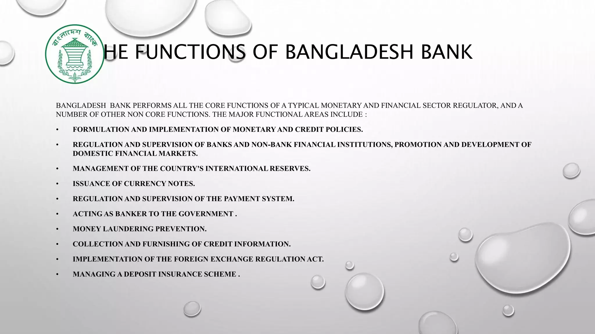 THE FUNCTIONS OF BANGLADESH BANK
BANGLADESH BANK PERFORMS ALL THE CORE FUNCTIONS OF A TYPICAL MONETARYAND FINANCIAL SECTOR REGULATOR, AND A
NUMBER OF OTHER NON CORE FUNCTIONS. THE MAJOR FUNCTIONAL AREAS INCLUDE :
• FORMULATION AND IMPLEMENTATION OF MONETARYAND CREDIT POLICIES.
• REGULATION AND SUPERVISION OF BANKS AND NON-BANK FINANCIAL INSTITUTIONS, PROMOTION AND DEVELOPMENT OF
DOMESTIC FINANCIAL MARKETS.
• MANAGEMENT OF THE COUNTRY'S INTERNATIONAL RESERVES.
• ISSUANCE OF CURRENCY NOTES.
• REGULATION AND SUPERVISION OF THE PAYMENT SYSTEM.
• ACTING AS BANKER TO THE GOVERNMENT .
• MONEY LAUNDERING PREVENTION.
• COLLECTION AND FURNISHING OF CREDIT INFORMATION.
• IMPLEMENTATION OF THE FOREIGN EXCHANGE REGULATION ACT.
• MANAGING A DEPOSIT INSURANCE SCHEME .
 