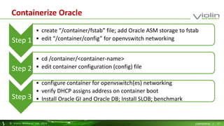 Containerize Oracle 
Step 1 
• create “/container/fstab” file; add Oracle ASM storage to fstab 
• edit “/container/config” for openvswitch networking 
Step 2 
• cd /container/<container-name> 
• edit container configuration (config) file 
Step 3 
• configure container for openvswitch(es) networking 
• verify DHCP assigns address on container boot 
• Install Oracle GI and Oracle DB; Install SLOB; benchmark 
© Viol in Memory, Inc . 2014 CONFIDENTIAL | 17 
 