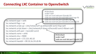 Connecting LXC Container to OpenvSwitch 
#!/bin/bash 
ovsBr='sw9' 
sudo ovs-vsctl add-port ${ovsBr} $5 
sudo ovs-vsctl set port lxcora02-asm2 tag=70 
sudo ovs-vsctl set port ${ovsBr} tag=70 
sudo ovs-vsctl set port ${ovsBr} trunks=60,70 
lxc.network.type = veth 
lxc.network.flags = up 
lxc.network.script.up = /etc/network/if-up.d/lxcora02-asm2-ifup-sw9 
lxc.network.script.down = /etc/network/if-down.d/lxcora02-asm2-ifdown-sw9 
lxc.network.veth.pair = lxcora02-asm2 
lxc.network.name = eth6 
lxc.network.mtu = 9000 
lxc.network.ipv4 = 172.221.40.10 
lxc.network.hwaddr = 00:16:3e:24:c8:4b 
#!/bin/bash 
ovsBr='sw9' 
sudo ovs-vsctl del-port ${ovsBr} $5 
© Viol in Memory, Inc . 2014 CONFIDENTIAL | 18 
 