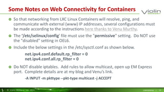 Some Notes on Web Connectivity for Containers 
 So that networking from LXC Linux Containers will resolve, ping, and 
communicate with external (www) IP addresses, several configurations must 
be made according to the instructions here thanks to Venu Murthy. 
 The ‘/etc/selinux/config’ file must use the "permissive" setting. Do NOT use 
the "disabled" setting in OEL6. 
 Include the below settings in the /etc/sysctl.conf as shown below. 
net.ipv4.conf.default.rp_filter = 0 
net.ipv4.conf.all.rp_filter = 0 
 Do NOT disable iptables. Add rules to allow multicast, open up EM Express 
port. Complete details are at my blog and Venu’s link. 
-A INPUT -m pkttype --pkt-type multicast -j ACCEPT 
© Viol in Memory, Inc . 2014 CONFIDENTIAL | 19 
 