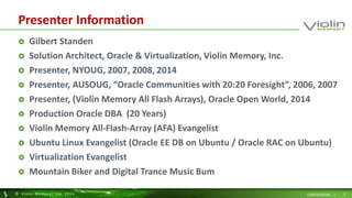 Presenter Information 
 Gilbert Standen 
 Solution Architect, Oracle & Virtualization, Violin Memory, Inc. 
 Presenter, NYOUG, 2007, 2008, 2014 
 Presenter, AUSOUG, “Oracle Communities with 20:20 Foresight”, 2006, 2007 
 Presenter, (Violin Memory All Flash Arrays), Oracle Open World, 2014 
 Production Oracle DBA (20 Years) 
 Violin Memory All-Flash-Array (AFA) Evangelist 
 Ubuntu Linux Evangelist (Oracle EE DB on Ubuntu / Oracle RAC on Ubuntu) 
 Virtualization Evangelist 
 Mountain Biker and Digital Trance Music Bum 
© Viol in Memory, Inc . 2014 CONFIDENTIAL | 2 
 
