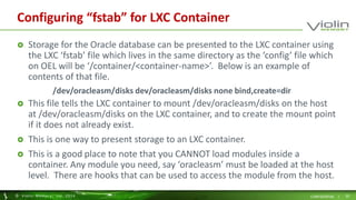Configuring “fstab” for LXC Container 
 Storage for the Oracle database can be presented to the LXC container using 
the LXC ‘fstab’ file which lives in the same directory as the ‘config’ file which 
on OEL will be ‘/container/<container-name>’. Below is an example of 
contents of that file. 
/dev/oracleasm/disks dev/oracleasm/disks none bind,create=dir 
 This file tells the LXC container to mount /dev/oracleasm/disks on the host 
at /dev/oracleasm/disks on the LXC container, and to create the mount point 
if it does not already exist. 
 This is one way to present storage to an LXC container. 
 This is a good place to note that you CANNOT load modules inside a 
container. Any module you need, say ‘oracleasm’ must be loaded at the host 
level. There are hooks that can be used to access the module from the host. 
© Viol in Memory, Inc . 2014 CONFIDENTIAL | 20 
 