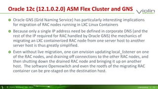Oracle 12c (12.1.0.2.0) ASM Flex Cluster and GNS 
 Oracle GNS (Grid Naming Service) has particularly interesting implications 
for migration of RAC nodes running in LXC Linux Containers 
 Because only a single IP address need be defined in corporate DNS (and the 
rest of the IP required for RAC handled by Oracle GNS) the mechanics of 
migrating an LXC containerized RAC node from one server host to another 
server host is thus greatly simplified. 
 Even without live migration, one can envision updating local_listener on one 
of the RAC nodes, and draining off connections to the other RAC nodes, and 
then shutting down the drained RAC node and bringing it up on another 
host. The software Openvswitch and even the rootfs of the migrating RAC 
container can be pre-staged on the destination host. 
© Viol in Memory, Inc . 2014 CONFIDENTIAL | 21 
 