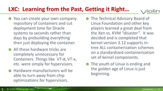LXC: Learning from the Past, Getting it Right… 
 You can create your own company 
repository of containers and cut 
deployment time for Oracle 
systems to seconds rather than 
days by prebuilding everything 
then just deploying the container. 
 All these hardware tricks are 
completely unnecessary for 
Containers. Things like VT-d, VT-x, 
etc. were simply for hypervisors. 
 Hardware manufacturers will be 
able to turn away from chip 
optimizations for hypervisors. 
 The Technical Advisory Board of 
Linux Foundation and other key 
players learned a great deal from 
the Xen vs. KVM “disaster”. It was 
decided and is completed that 
kernel version 3.12 supports in-tree 
ALL containerization schemes 
on a standardized containerization 
set of kernel components. 
 The youth of Linux is ending and 
the golden age of Linux is just 
beginning. 
© Viol in Memory, Inc . 2014 CONFIDENTIAL | 22 
 