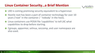 Linux Container Security…a Brief Mention 
 LXD is coming promising security equivalent to a hypervisor. 
 Hostile root has been a part of container technology for over 10 
years (‘root’ in the container / ‘nobody’ in the host). 
 Linux containers use POSIX file ‘capabilities’ to tell LXC what 
capabilities to drop before starting. 
 Cgroups, apparmor, selinux, seccomp, and user namespace are 
also used. 
© Viol in Memory, Inc . 2014 CONFIDENTIAL | 23 
 