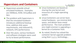 Hypervisors and Containers 
 Hypervisors provide virtual 
emulated hardware. Examples 
are VMWare, KVM, VirtualBox and 
Xen. 
 The problem with hypervisors is 
that the emulated hardware 
introduces additional bootup 
time, addition disk space 
requirements, and reduced IO, 
network, CPU performance. 
 Over the years, various hardware 
and software strategies were used 
to try to boost performance. 
 Linux Containers are based on 
sharing the one kernel and 
resources of a single operating 
system. 
 Linux Containers use server bare 
metal hardware, use minimal disk 
space, and deliver bare-metal 
performance. The main problem 
one might envision is upgrading a 
kernel on a Container host. 
 As noted, Oracle has solved the 
container kernel upgrade problem 
using their ksplice technology… 
© Viol in Memory, Inc . 2014 CONFIDENTIAL | 24 
 