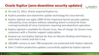 Oracle Ksplice (zero-downtime security updates) 
 On July 21, 2011, Oracle acquired Ksplice Inc. 
 Ksplice provides zero downtime update technology for Linux kernels. 
 Ksplice Uptrack can apply 100% of the important kernel security updates 
released by Linux vendors without rebooting which is critical for hosts 
running hundreds of Linux Containers requiring zero-downtime operation. 
 Ksplice Uptrack is available for Oracle Linux, free of charge, for Oracle Linux 
customers with a Premier support subscription. 
 Anyone can use Ksplice Uptrack for free on Ubuntu Desktop and Fedora to 
learn how it works and test it out. 
 100,000+ servers at over 700 companies are protected with Ksplice Uptrack. 
 Over 2 million production updates successfully applied by Ksplice Uptrack. 
© Viol in Memory, Inc . 2014 CONFIDENTIAL | 25 
 