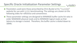 Specific Oracle Initialization Parameter Settings 
 Parameters used were those prescribed by Chris Buckel at his “FlashDBA” 
website for use with SLOB2 benchmarking. The settings are shown on the 
following slides for reference and convenience. 
 These parameter settings are designed to MINIMIZE buffer cache hit ratio in 
order MAXIMIZE physical reads and to MINIMIZE logical reads so that 
latency to storage is tested. Therefore, the buffer cache is dialed down to 
16Mb. 
© Viol in Memory, Inc . 2014 CONFIDENTIAL | 29 
 