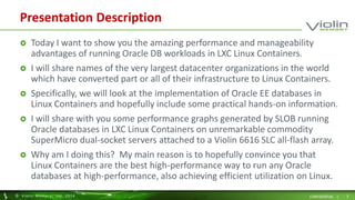 Presentation Description 
 Today I want to show you the amazing performance and manageability 
advantages of running Oracle DB workloads in LXC Linux Containers. 
 I will share names of the very largest datacenter organizations in the world 
which have converted part or all of their infrastructure to Linux Containers. 
 Specifically, we will look at the implementation of Oracle EE databases in 
Linux Containers and hopefully include some practical hands-on information. 
 I will share with you some performance graphs generated by SLOB running 
Oracle databases in LXC Linux Containers on unremarkable commodity 
SuperMicro dual-socket servers attached to a Violin 6616 SLC all-flash array. 
 Why am I doing this? My main reason is to hopefully convince you that 
Linux Containers are the best high-performance way to run any Oracle 
databases at high-performance, also achieving efficient utilization on Linux. 
© Viol in Memory, Inc . 2014 CONFIDENTIAL | 3 
 