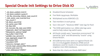 Special Oracle Init Settings to Drive Disk IO 
 Disabled Oracle Scheduler 
 Five Redo Log groups, Multiplex 
 Multiplexed across ASM DG’s (2) 
 Two members in each group 
 Size 1 Gb each*, “blocksize 4096” redo logs for flash 
 *for KVM optimization run, 10Gb redo logs were 
used to help reduce log switch waits. 
 All Oracle installs were “separation environment” GI 
owned by “grid” and DB owned by “oracle” using 
Oracle Restart. 
 All SLOB harness tests were run against Oracle 12c 
(12.1.0.2.0) pluggable databases (PDB) and all 
databases used for results in the presentation were 
singleton (non-RAC) databases. 
 Note that ALL charts are Oracle AWR data! 
*._db_block_prefetch_limit=0 
*._db_block_prefetch_quota=0 
*._db_file_noncontig_mblock_read_count=0 
*._disk_sector_size_override=true 
*.cpu_count=1 
*.db_block_size=8192 
*.db_cache_size=16M 
*.db_files=200 
*.db_recovery_file_dest_size=200G 
*.diagnostic_dest='/u01/app/oracle' 
*.filesystemio_options='setall' 
*.log_buffer=134217728 
*.parallel_max_servers=0 
*.pga_aggregate_target=1G 
*.processes=500 
*.recyclebin=OFF 
*.resource_manager_plan='' 
*.remote_login_passwordfile='EXCLUSIVE' 
*.shared_pool_size=1G 
*.undo_tablespace='UNDO1' 
© Viol in Memory, Inc . 2014 CONFIDENTIAL | 30 
 