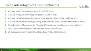 Seven Advantages of Linux Containers 
 Massive reduction in deployment (creation) time 
 Massive reduction in bootup time (boot starts at init) 
 Massive virtualization performance improvement (bare metal performance) 
 Massive virtualization manageability improvement (files can be edited at host level) 
 Consolidation of Enterprise to “Standard” (non-hypervisor) generic Linux skillsets 
 Linux Containers deliver all the efficient resource utilization 
 No hypervisor, no virtualized hardwar, bare-metal performance 
© Viol in Memory, Inc . 2014 CONFIDENTIAL | 46 
 