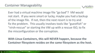 Container Manageability 
Ever had a virtual machine image file “go bad”? VM would 
not start. If you were smart or lucky, maybe you had a backup 
of the image file. If not, then the next resort is to try and 
fix the problem. This usually involves tools like “guestfish” or 
“virsh-rescue” or starting the VM up with a rescue ISO, to fix 
the misconfiguration or the corruption. 
With Linux Containers, this will NEVER happen, because the 
Container filesystem resides on the same filesystem as the host. 
© Viol in Memory, Inc . 2014 CONFIDENTIAL | 47 
 
