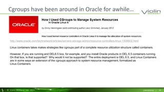 Cgroups have been around in Oracle for awhile… 
http://www.oracle.com/technetwork/articles/servers-storage-admin/resource-controllers-linux-1506602.html 
Linux containers takes makes strategies like cgroups part of a complete resource utilization structure called containers. 
However, If you are running and OEL6.5 box, for example, and you install Oracle products in OEL 6.5 containers running 
On that box, is that supported? Why would it not be supported? The entire deployment is OEL 6.5, and Linux Containers 
are in some ways an extension of the cgroups approach to system resource management, formalized as 
Linux Containers. 
© Viol in Memory, Inc . 2014 CONFIDENTIAL | 48 
 
