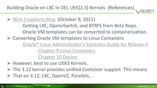 Building Oracle on LXC in OEL UEK[2,3] Kernels (References) 
 Wim Coaekerts Blog (October 9, 2011) 
Getting LXC, OpenvSwitch, and BTRFS from Beta Repo. 
Oracle VM templates can be converted to containerization. 
 Converting Oracle VM templates to Linux Containers 
Oracle® Linux Administrator's Solutions Guide for Release 6 
Chapter 9 Linux Containers 
Chapter 10 Docker 
 However, best to use UEK3 Kernels. 
 The 3.12 kernel provides unified Container support This means 
 That on 3.12, LXC, OpenVZ, Parallels, . 
© Viol in Memory, Inc . 2014 CONFIDENTIAL | 53 
 