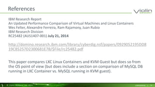 References 
IBM Research Report 
An Updated Performance Comparison of Virtual Machines and Linux Containers 
Wes Felter, Alexandre Ferreira, Ram Rajamony, Juan Rubio 
IBM Research Division 
RC25482 (AUS1407-001) July 21, 2014 
http://domino.research.ibm.com/library/cyberdig.nsf/papers/0929052195DD8 
19C85257D2300681E7B/$File/rc25482.pdf 
This paper compares LXC Linux Containers and KVM Guest but does so from 
the OS point of view (but does include a section on comparison of MySQL DB 
running in LXC Container vs. MySQL running in KVM guest). 
© Viol in Memory, Inc . 2014 CONFIDENTIAL | 54 
 