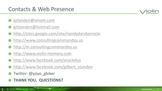 Contacts & Web Presence 
 gstanden@vmem.com 
 gilstanden@hotmail.com 
 http://sites.google.com/site/nandydandyoracle 
 http://www.consultingcommandos.us 
 http://m.consultingcommandos.us 
 http://www.violin-memory.com 
 http://www.facebook.com/oraclehsc 
 http://www.facebook.com/gilbert_standen 
 Twitter: @yoyo_gbiker 
 THANK YOU. QUESTIONS? 
© Viol in Memory, Inc . 2014 CONFIDENTIAL | 55 
