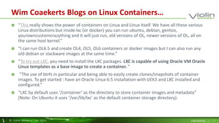 Wim Coaekerts Blogs on Linux Containers… 
 “This really shows the power of containers on Linux and Linux itself. We have all these various 
Linux distributions but inside lxc (or docker) you can run ubuntu, debian, gentoo, 
yourowncustomcrazything and it will just run, old versions of OL, newer versions of OL, all on 
the same host kernel.” 
 “I can run OL6.5 and create OL4, OL5, OL6 containers or docker images but I can also run any 
old debian or slackware images at the same time.” 
 “To try out LXC, you need to install the LXC packages. LXC is capable of using Oracle VM Oracle 
Linux templates as a base image to create a container. “ 
 “The use of btrfs in particular and being able to easily create clones/snapshots of container 
images. To get started : have an Oracle Linux 6.5 installation with UEK3 and LXC installed and 
configured.” 
 “LXC by default uses ‘/container’ as the directory to store container images and metadata” 
[Note: On Ubuntu it uses ‘/var/lib/lxc’ as the default container storage directory). 
© Viol in Memory, Inc . 2014 CONFIDENTIAL | 7 
 