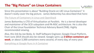 The “Big Picture” on Linux Containers 
Since this presentation is about “Building Oracle on LXC Linux Containers” it 
doesn’t really cover the big picture. James Bottomley has described that here: 
The Future of Containers in Linux and OpenStack 
James Bottomley is CTO of Virtualization at Parallels. He is a kernel developer 
and maintainer of the SCSI subsystem and PA-RISC architecture. He is also the 
Chair of the Linux Foundation Technical Advisory Board (TAB). Highly 
recommended viewing. 
Also, this link by Joe Beda, Sr. Staff Software Engineer, Google Cloud Platform, 
from June 2014 should also be viewed. Google spins up 2 billion containers per 
week, or about 3,300 containers every second, of every day, of every year. 
Everything at Google Runs in A Container 
© Viol in Memory, Inc . 2014 CONFIDENTIAL | 8 
 
