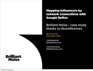 Mapping inﬂuencers by
                           network connections with
                           Google Reﬁne

                           Brilliant Noise - case study
                           thanks to NixonMcInnes
                           Beth Granter
                           November 2012

                           @bethgranter
                           bethgranter.com

                           @brilliantnoise
                           brilliantnoise.com




Thursday, 29 November 12
 