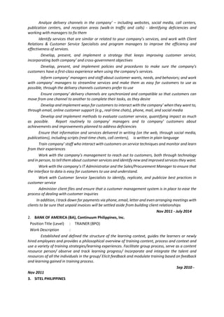 Analyze delivery channels in the company’ – including websites, social media, call centers,
publication centers, and reception areas (walk-in traffic and calls) - identifying deficiencies and
working with managers to fix them
Identify services that are similar or related to your company’s services, and work with Client
Relations & Customer Service Specialists and program managers to improve the efficiency and
effectiveness of services.
Develop, present, and implement a strategy that keeps improving customer service,
incorporating both company’ and cross-government objectives
Develop, present, and implement policies and procedures to make sure the company’s
customers have a first-class experience when using the company’s services.
Inform company’ managers and staff about customer wants, needs, and behaviors; and work
with company’ managers to streamline services and make them as easy for customers to use as
possible, through the delivery channels customers prefer to use
Ensure company’ delivery channels are synchronized and compatible so that customers can
move from one channel to another to complete their tasks, as they desire
Develop and implement ways for customers to interact with the company’ when they want to,
through email, online customer support (e.g., real-time chats), phone, mail, and social media
Develop and implement methods to evaluate customer service, quantifying impact as much
as possible. Report routinely to company’ managers and to company’ customers about
achievements and improvements planned to address deficiencies
Ensure that information and services delivered in writing (on the web, through social media,
publications), including scripts (real-time chats, call centers), is written in plain language
Train company’ staff who interact with customers on service techniques and monitor and learn
from their experiences
Work with the company’s management to reach out to customers, both through technology
and in person, to tell them about customer services and identify new and improved services they want.
Work with the company’s IT Administrator and the Sales/Procurement Manager to ensure that
the interface to data is easy for customers to use and understand.
Work with Customer Service Specialists to identify, replicate, and publicize best practices in
customer service
Administer client files and ensure that a customer management system is in place to ease the
process of dealing with customer inquiries
In addition, I track down for payments via phone, email, letter and even arranging meetings with
clients to be sure that unpaid invoices will be settled aside from building client relationships
Nov 2011 - July 2014
2. BANK OF AMERICA (BA), Continuum Philippines, Inc.
Position Title (Level) : TRAINER (BPO)
Work Description :
Established and defined the structure of the learning context, guides the learners or newly
hired employees and provides a philosophical overview of training content, process and context and
use a variety of training strategies/learning experiences. Facilitate group process, serve as a content
resource person/ observe and track learning progress/ Incorporate and integrate the talent and
resources of all the individuals in the group/ Elicit feedback and modulate training based on feedback
and learning gained in training process.
Sep 2010 -
Nov 2011
3. SITEL PHILIPPINES
 