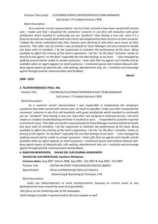 Position Title (Level) : CUSTOMER SERVICE REPRESENTATIVE/TEAM MANAGER
Call Center / IT-Enabled Services / BPO
Work Description :
As a customer service representative I see to it that customers have been served with utmost
care. I made sure that I answered the customers’ concerns in one first call resolution with great
satisfaction which resulted to continually use our “products” than having a new one. Since it’s a
financial account we mostly dealt with irate clients who happened to have concerns on their accounts.
I helped the clients understand why their cheques were declined or why there were issues on their
accounts. Then after two (2) months I was promoted to Team Manager and was trained to handle
one team with 12 members. I do the supervision to maintain the performance of the team. Being
available to affect the entirety of the team's operations. I do the "on the floor" activities- hands on
directly to the agents "on the floor" especially the one that belongs to my team. I also managed by
walking around and be visible to answer questions. I took calls that my agents can't handle and be
available when an agent appears to need assistance. I monitored queue and tracked inbound calls.
Keep agents aware of inbound calls, calls waiting, abandonment rate, etc. I motivate and encourage
agents through positive communication and feedback.
March
2008 - 2010
3. TELEPERFORMANCE PHILS. INC.
Position Title : TECHNICAL/CUSTOMER REPRESENTATIVE /TEAM MANAGER
Call Center / IT-Enabled Services / BPO
Work Description :
As a customer service representative I was responsible in emphasizing the company’s
customers have been served with utmost care. As much as possible I make sure that I answered the
customers’ concerns in one first call resolution with great satisfaction which resulted to continually
use our “products” than having a new one. Now that I am assigned in technical service, I do some
simple or complex troubleshooting and have it resolved at once. I responded to customer inquiries
on technical issues. Then after six months I was promoted to Team Manager and was trained to handle
one team with 15 members. I do the supervision to maintain the performance of the team. Being
available to affect the entirety of the team's operations. I do the "on the floor" activities- hands on
directly to the agents "on the floor" especially the one that belongs to my team. I also managed by
walking around and be visible to answer questions. I took calls that my agents can't handle and be
available when an agent appears to need assistance. I monitored queue and tracked inbound calls.
Keep agents aware of inbound calls, calls waiting, abandonment rate, etc. I motivate and encourage
agents through positive communication and feedback.
4. KABAYAN NEWSPAPER, DAVAO DEL SUR DIURNAL NEWSPAPER
DAVAO DEL SUR MANTALAN, Southern Mindanao
Inclusive dates: Aug 2007 -March 2008, Aug 2005 - Feb 2007 & Aug 2002 - Feb 2005
Position Title : EDITOR-IN-CHIEF/ PUBLISHER/EDITOR/COLUMNIST
Specialization : News and Marketing/ Editorial/ Industry
Advertising & Marketing & Promotion / PR
Work Description :
Seeks out editor/reporters to write articles/columns focusing on current issues or any
developmental news around the area of responsibility.
·Also focus on the marketing side of the newspaper.
·Build linkages to public in general and to the press people as well.
 