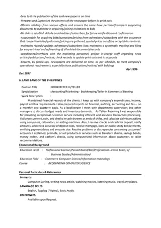 -Sees to it the publication of the said newspaper is on time
-Prepares and Supervises the contents of the newspaper before its print outs
-Obtains biddings from various offices and assures the same have pertinent/complete supporting
documents to authorize in acquiring/joining invitations to bids
-Be able to establish details on advertisers/subscribers for future verification and confirmation
-Accountable for acquiring bids/quotations/pricing from advertisers/subscribers with the assurance
that competitive bids/quotations/pricing are gathered, quoted prices are of the acceptable standards.
-maintains records/updates advertisers/subscribers lists; maintains a systematic tracking and filing
for easy retrieval and referencing of all related documents/records
-coordinates/interfaces with the marketing personnel, project in-charge staff regarding news
articles/publications/notices; check records to update print outs and its accounts
-Ensures, by follow-ups, newspapers are delivered on time, as per schedule, to meet company’s
operational requirements, especially those publications/notices/ with biddings
Apr 1993-
Dec 1997
6. LAND BANK OF THE PHILIPPINES
Position Title : BOOKKEEPER III/TELLER
Specialization : Accounting/Marketing - Bookkeeping/Teller in Commercial Banking
Work Description :
Maintained financial records of the clients. I keep up with company's expenditures, income,
payroll and tax requirements. I also prepared reports on financial, auditing, accounting and tax -- on
a monthly and quarterly basis. As a bookkeeper I meet with department supervisors and other
managers to discuss budget needs and inventory demands. As Teller- Receiving I was responsible
for providing exceptional customer service including efficient and accurate transaction processing.
I balance currency, coin, and checks in cash drawers at ends of shifts, and calculate daily transactions
using computers, calculators, or adding machines. Also, I receive checks and cash for deposit, verify
amounts, and check accuracy of deposit slips, receive mortgage, loan, or public utility bill payments,
verifying payment dates and amounts due. Resolve problems or discrepancies concerning customers'
accounts. I explained, promote, or sell products or services such as travelers' checks, savings bonds,
money orders, and cashier's checks, using computerized information about customers to tailor
recommendations.
Educational Background
Education Level : Professional License (Passed Board/Bar/Professional License Exam) of
Business Studies/Administration/
Education Field : Commerce Computer Science/Information technology
Course : ACCOUNTING COMPUTER SCIENCE
Personal Particulars & References
Interests:
Computer Surfing, writing news article, watching movies, listening music, travel any places.
LANGUAGE SKILLS:
English, Tagalog (Filipino), Basic Arabic
REFERENCES:
Available upon Request.
 