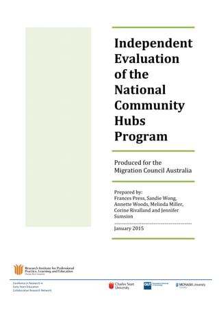 Independent
Evaluation
of the
National
Community
Hubs
Program
Produced for the
Migration Council Australia
Prepared by:
Frances Press, Sandie Wong,
Annette Woods, Melinda Miller,
Corine Rivalland and Jennifer
Sumsion
……………………………………………………
January 2015
Excellence in Research in
Early Years Education
Collaborative Research Network
 