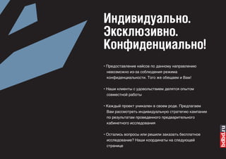 Индивидуально.
Эксклюзивно.
Конфиденциально!
• Предоставление кейсов по данному направлению
  невозможно из-за соблюдения режима
 конфиденциальности. Того же обещаем и Вам!

• Наши клиенты с удовольствием делятся опытом
  совместной работы


• Каждый проект уникален в своем роде. Предлагаем
  Вам рассмотреть индивидуальную стратегию кампании
 по результатам проведенного предварительного
 кабинетного исследования


• Остались вопросы или решили заказать бесплатное
  исследование? Наши координаты на следующей
 странице
 