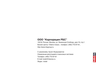 ООО “Корпорация РБС”
15218, Россия, Москва, ул. Ленинская Слобода, дом 19, стр.1
Бизнес-центр «Омега плаза», телефон: (495) 772-97-91,
http://www.rbsgroup.ru

С уважением, Булат Ишмухаметов
Управление репутацией в поисковых системах
Телефон: (495) 772-97-91
E-mail: bulat@rbscorp.ru
Skype: i.bulat
 