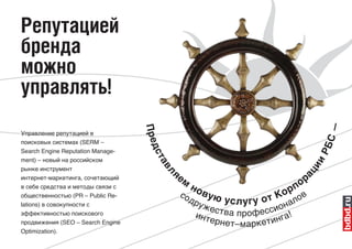 Репутацией
бренда
можно
управлять!




                                                                                      С—
                                   Пре
Управление репутацией в
поисковых системах (SERM –




                                                                                      РБ
Search Engine Reputation Manage-   дс
ment) – новый на российском
                                    та




                                                                                  ии
рынке инструмент
                                         яе
                                     вл




                                                                                ац
                                              м                                  ор
интернет-маркетинга, сочетающий
в себе средства и методы связи с                  но                           п
                                                                               р
                                          со           вую                  К о лов
                                                             у с л у г у о т на
общественностью (PR – Public Re-
                                                  др
                                                    уже
                                                        ства про ф ессио
lations) в совокупности с
эффективностью поискового                          инт                   !
                                                       ерн ет– аркетинга
продвижения (SEO – Search Engine                              м
Optimization).
 