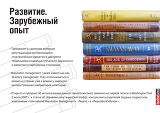 Развитие.
Зарубежный
опыт
• Требования к уделению внимания
  репутационной составляющей в
 стратегическом маркетинге диктуется
 тенденциями социально-этического маркетинга
 и маркетинга партнерских отношений.

• Reputation management, также известный как
 directory management, стал использоваться в
 развитых странах уже к моменту широкого
 распространения компьютеров и Интернет.


• Открыто и публично об использовании данной технологии было заявлено на первой полосе в Washington Post
  2 июля 2007 г. в статье об обелении репутации Сью Шефф, консультанта родителей трудных подростков,
 компаниями «International Reputation Management», «Naymz» и «ReputationDefender».
 