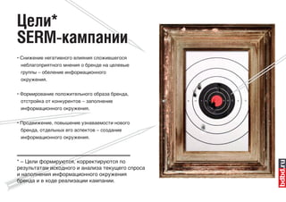 Цели*
SERM-кампании
• Снижение негативного влияния сложившегося
  неблагоприятного мнения о бренде на целевые
 группы – обеление информационного
 окружения.

• Формирование положительного образа бренда,
 отстройка от конкурентов – заполнение
 информационного окружения.


• Продвижение, повышение узнаваемости нового
  бренда, отдельных его аспектов – создание
 информационного окружения.




* – Цели формируются, корректируются по
результатам исходного и анализа текущего спроса
и наполнения информационного окружения
бренда и в ходе реализации кампании.
 