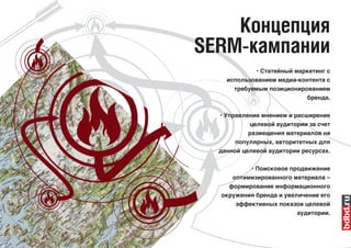Концепция
SERM-кампании
            • Статейный маркетинг с
    использованием медиа-контента с
      требуемым позиционированием
                           бренда.

  • Управление мнением и расширение
          целевой аудитории за счет
          размещения материалов на
      популярных, авторитетных для
  данной целевой аудитории ресурсах.

           • Поисковое продвижение
      оптимизированного материала –
     формирование информационного
  окружения бренда и увеличение его
      эффективных показов целевой
                         аудитории.
 