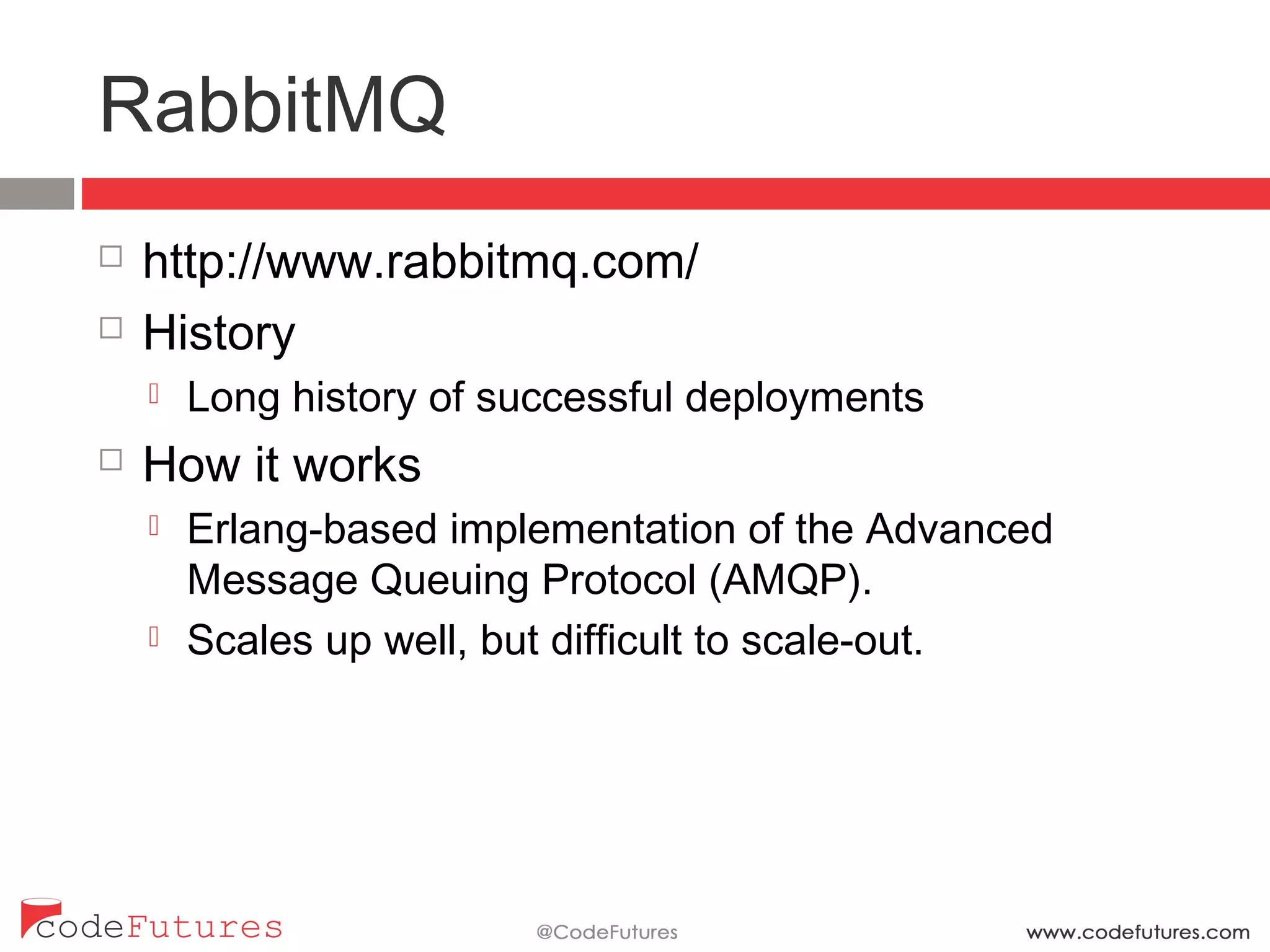 RabbitMQ
¨  http://www.rabbitmq.com/
¨  History
¤  Long history of successful deployments
¨  How it works
¤  Erlang-based implementation of the Advanced Message
Queuing Protocol (AMQP).
¤  Scales up well, but difficult to scale-out.
 