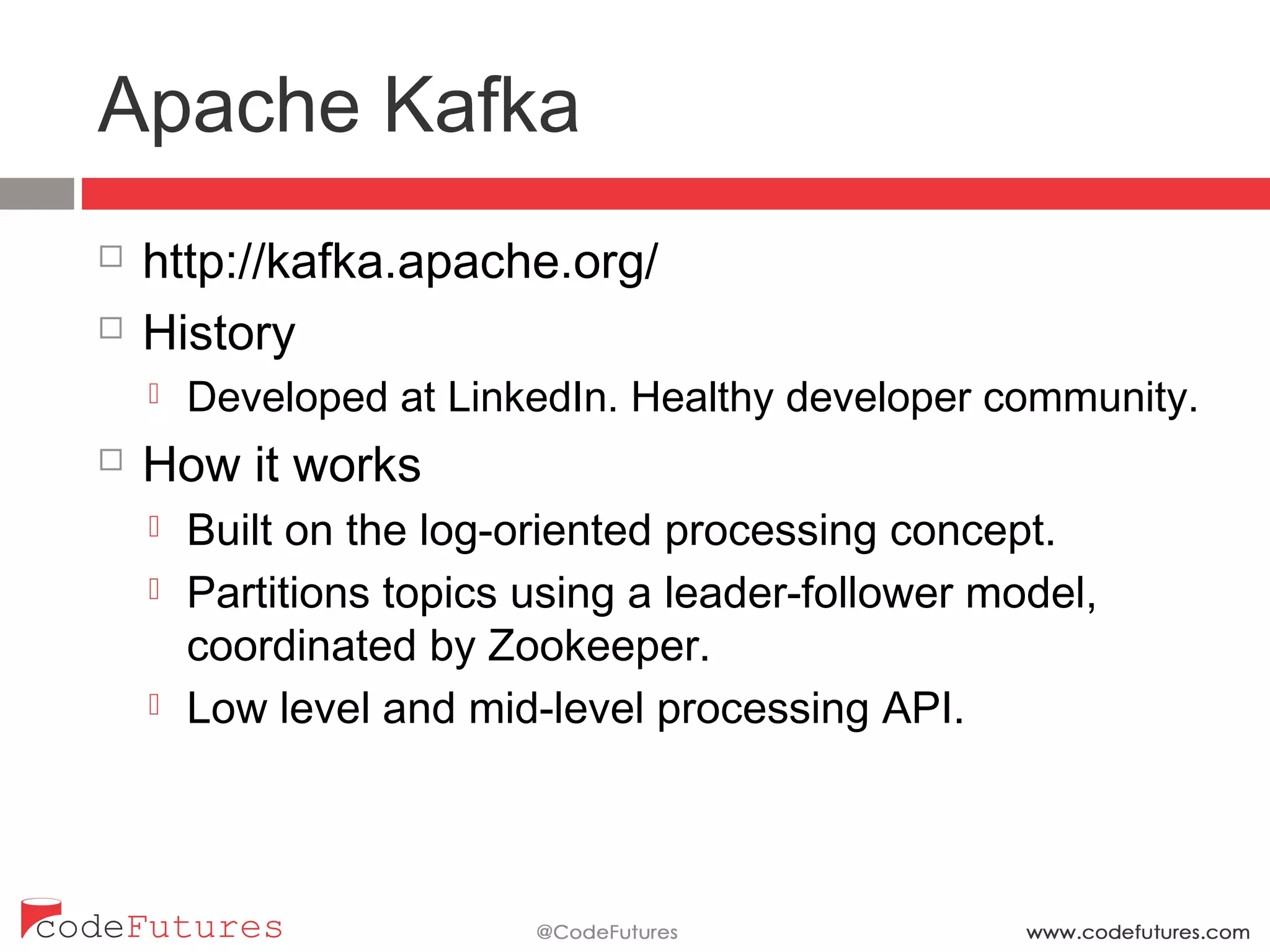 Apache Kafka
¨  http://kafka.apache.org/
¨  History
¤  Developed at LinkedIn. Healthy developer community.
¨  How it works
¤  Built on the log-oriented processing concept.
¤  Partitions topics using a leader-follower model,
coordinated by Zookeeper.
¤  Low level and mid-level processing API.
 