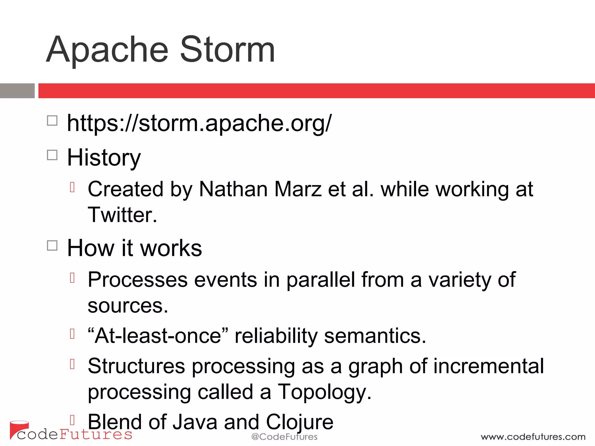 Apache Storm
¨  https://storm.apache.org/
¨  History
¤  Created by Nathan Marz et al. while working at
Twitter.
¨  How it works
¤  Processes events in parallel from a variety of sources.
¤  “At-least-once” reliability semantics.
¤  Structures processing as a graph of incremental
processing called a Topology.
¤  Blend of Java and Clojure
 
